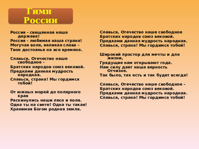 Гимн России Славься, Отечество наше свободное Братских народов союз вековой. Предками данная мудрость народная. Славься, страна! Мы гордимся тобой!  Широкий простор для мечты и для жизни, Грядущие нам открывают года. Нам силу дает наша верность Отчизне. Так было, так есть и так будет всегда!  Славься, Отечество наше свободное – Братских народов союз вековой. Предками данная мудрость народная. Славься, страна! Мы гордимся тобой! Россия - священная наша держава! Россия - любимая наша страна! Могучая воля, великая слава – Твое достоянье на все времена.  Славься, Отечество наше свободное – Братских народов союз вековой. Предками данная мудрость народная. Славься, страна! Мы гордимся тобой!  От южных морей до полярного края Раскинулись наши леса и поля. Одна ты на свете! Одна ты такая! Хранимая Богом родная земля.  