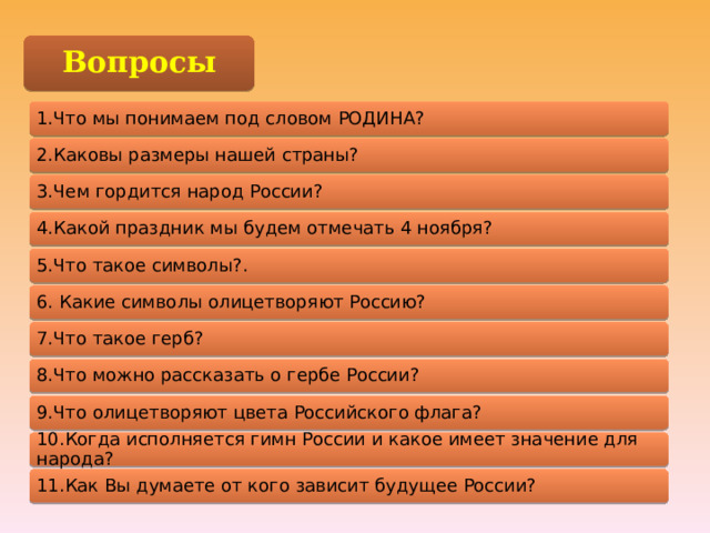 Вопросы 1.Что мы понимаем под словом РОДИНА? 2.Каковы размеры нашей страны? 3.Чем гордится народ России? 4.Какой праздник мы будем отмечать 4 ноября? 5.Что такое символы?. 6. Какие символы олицетворяют Россию? 7.Что такое герб? 8.Что можно рассказать о гербе России? 9.Что олицетворяют цвета Российского флага? 10.Когда исполняется гимн России и какое имеет значение для народа? 11.Как Вы думаете от кого зависит будущее России? 