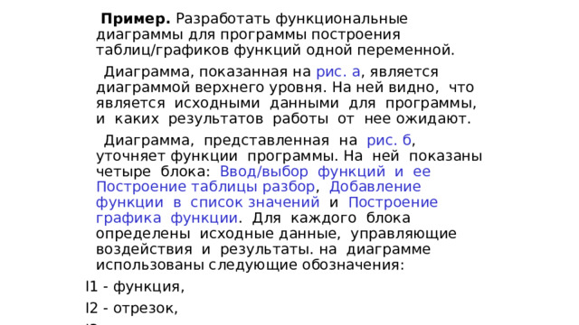  Пример. Разработать функциональные диаграммы для программы построения таблиц/графиков функций одной переменной.  Диаграмма, показанная на рис. а , является диаграммой верхнего уровня. На ней видно, что является исходными данными для программы, и каких результатов работы от нее ожидают.  Диаграмма, представленная на рис. б , уточняет функции программы. На ней показаны четыре блока: Ввод/выбор функций и ее Построение таблицы  разбор , Добавление функции в список  значений и Построение графика функции . Для каждого блока определены исходные данные, управляющие воздействия и результаты. на диаграмме использованы следующие обозначения: I1 - функция, I2 - отрезок, I3 – шаг, 
