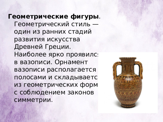 Геометрические фигуры . Геометрический стиль — один из ранних стадий развития искусства Древней Греции. Наиболее ярко проявился в вазописи. Орнамент вазописи располагается полосами и складывается из геометрических форм, с соблюдением законов симметрии. 
