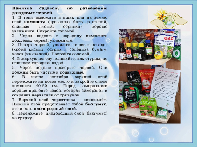 Памятка садоводу по разведению дождевых червей 1. В тени выложите в ящик или на землю слой компоста (срезанная ботва растений, опавшая листва, сорняки), хорошо увлажните. Накройте соломой. 2. Через неделю в середину поместите дождевых червей, увлажните. 3. Поверх червей, уложите пищевые отходы (кроме кислых, острых и солёных),  бумагу, навоз (не свежий). Накройте соломой. 4. В жаркую погоду поливайте, как огурцы, не слишком холодной водой. 5. Через неделю проверьте червей. Они должны быть чистые и подвижные. 6. В конце сентября верхний слой переложите на новое место и закройте слоем компоста 40-50 см. Перед заморозками хорошо пролейте водой, которая замерзнет и сохранит червятник от грызунов. 7. Верхний слой червятника – «пищевой». Нижний слой представляет собой биогумус , это и есть плодородный слой . 8. Переложите плодородный слой (биогумус) на грядку. 