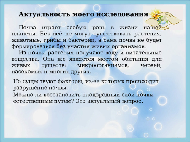 Актуальность моего исследования Почва играет особую роль в жизни нашей планеты. Без неё не могут существовать растения, животные, грибы и бактерии, а сама почва не будет формироваться без участия живых организмов.  Из почвы растения получают воду и питательные вещества. Она же является местом обитания для живых существ: микроорганизмов, червей, насекомых и многих других. Но существуют факторы, из-за которых происходит разрушение почвы. Можно ли восстановить плодородный слой почвы естественным путем? Это актуальный вопрос. 