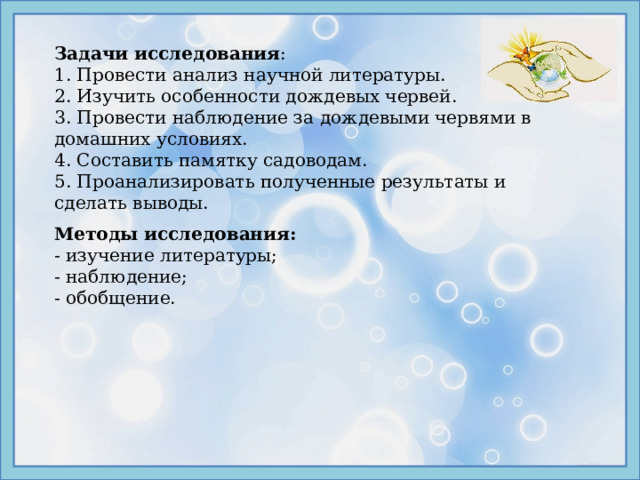 Задачи исследования : 1. Провести анализ научной литературы. 2. Изучить особенности дождевых червей. 3. Провести наблюдение за дождевыми червями в домашних условиях. 4. Составить памятку садоводам. 5. Проанализировать полученные результаты и сделать выводы. Методы исследования: - изучение литературы; - наблюдение; - обобщение. 