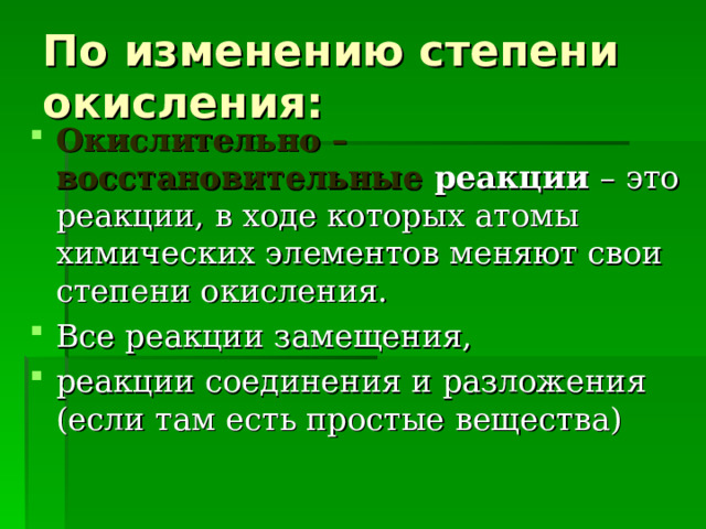 По изменению степени окисления: Окислительно – восстановительные реакции – это реакции, в ходе которых атомы химических элементов меняют свои степени окисления. Все реакции замещения, реакции соединения и разложения (если там есть простые вещества) 