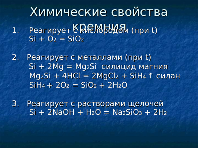 1.  Реагирует с кислородом  (при t )   Si + O 2 = SiO 2 2.   Реагирует с металлами (при t )   Si + 2Mg = Mg 2 Si силицид магния    Mg 2 Si + 4HCl = 2MgCl 2 + SiH 4 ↑ силан    SiH 4  + 2 O 2 = SiO 2 + 2H 2 O 3.   Реагирует с растворами щелочей   Si + 2NaOH + H 2 O = Na 2 SiO 3 + 2H 2 