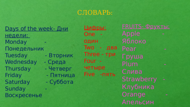 СЛОВАРЬ: FRUITS- Фрукты: Apple -Яблоко Pear - Груша Plum - Слива Strawberry - Клубника Orange - Апельсин Watermelon - Арбуз Цифры: One - один Two - два Three - три Four -четыре Five -пять  Days of the week- Дни недели: Monday -Понедельник Tuesday - Вторник Wednesday - Среда Thursday - Четверг Friday - Пятница Saturday - Суббота Sunday - Воскресенье 