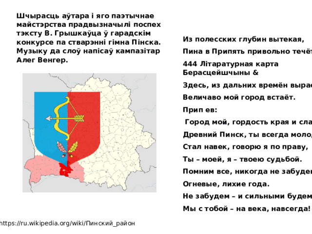 Шчырасць аўтара і яго паэтычнае майстэрства прадвызначылі поспех тэксту В. Грышкаўца ў гарадскім конкурсе па стварэнні гімна Пінска. Музыку да слоў напісаў кампазітар Алег Венгер. . Из полесских глубин вытекая, Пина в Припять привольно течёт. 444 Літаратурная карта Берасцейшчыны & Здесь, из дальних времён вырастая, Величаво мой город встаёт. Прип ев:  Город мой, гордость края и слава, Древний Пинск, ты всегда молодой, Стал навек, говорю я по праву, Ты – моей, я – твоею судьбой. Помним все, никогда не забудем Огневые, лихие года. Не забудем – и сильными будем Мы с тобой – на века, навсегда! https://ru.wikipedia.org/wiki/Пинский_район 