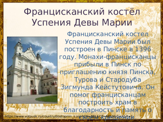Францисканский костёл Успения Девы Марии Францисканский костел Успения Девы Марии был построен в Пинске в 1396 году. Монахи-францисканцы прибыли в Пинск по приглашению князя Пинска, Турова и Стародуба Зигмунда Кейстутовича. Он помог францисканцам построить храм в благодарность и память о своем крещении. https://www.votpusk.ru/country/dostoprim_s.asp?CN=BEL&CT=BEL9&Q=X&P=1 