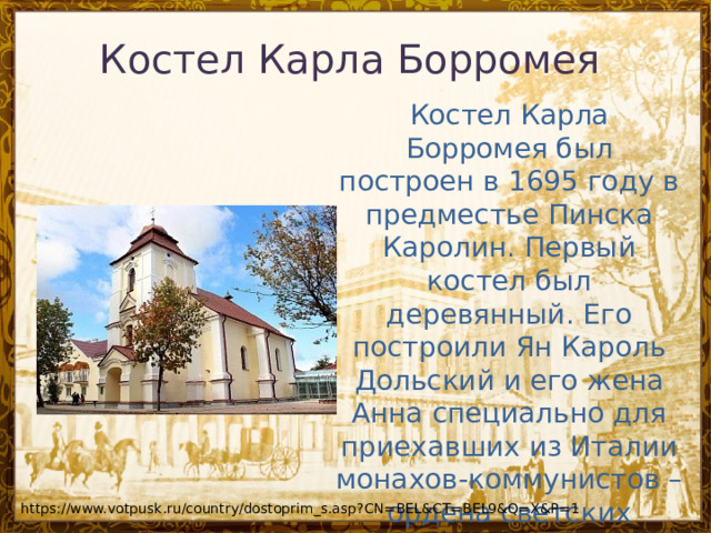 Костел Карла Борромея Костел Карла Борромея был построен в 1695 году в предместье Пинска Каролин. Первый костел был деревянный. Его построили Ян Кароль Дольский и его жена Анна специально для приехавших из Италии монахов-коммунистов – ордена светских ксендзов, пребывающих в коммуне. https://www.votpusk.ru/country/dostoprim_s.asp?CN=BEL&CT=BEL9&Q=X&P=1 