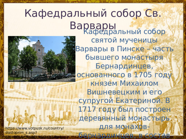 Кафедральный собор Св. Варвары Кафедральный собор святой мученицы Варвары в Пинске – часть бывшего монастыря Бернардинцев, основанного в 1705 году князем Михаилом Вишневецким и его супругой Екатериной. В 1717 году был построен деревянный монастырь для монахов-бернардинцев, в состав которого входил костел Михаила Архангела. https://www.votpusk.ru/country/dostoprim_s.asp?CN=BEL&CT=BEL9&Q=X&P=1 