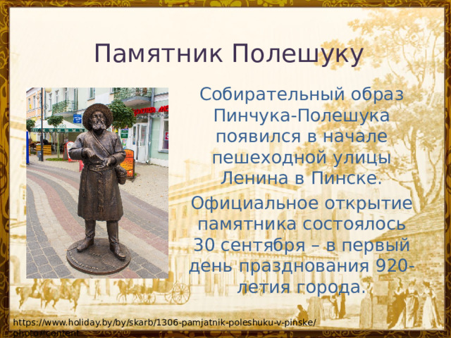 Памятник Полешуку   Собирательный образ Пинчука-Полешука появился в начале пешеходной улицы Ленина в Пинске. Официальное открытие памятника состоялось 30 сентября – в первый день празднования 920-летия города. https://www.holiday.by/by/skarb/1306-pamjatnik-poleshuku-v-pinske/photo#content 