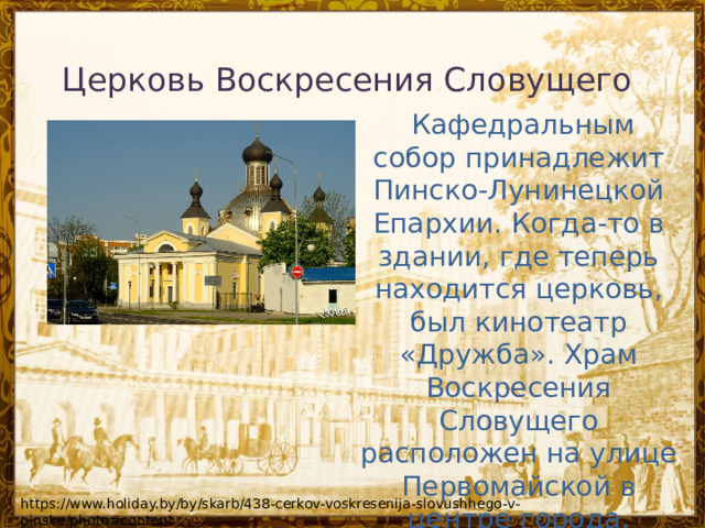 Церковь Воскресения Словущего      Кафедральным собор принадлежит Пинско-Лунинецкой Епархии. Когда-то в здании, где теперь находится церковь, был кинотеатр «Дружба». Храм Воскресения Словущего расположен на улице Первомайской в центре города. https://www.holiday.by/by/skarb/438-cerkov-voskresenija-slovushhego-v-pinske/photo#content 