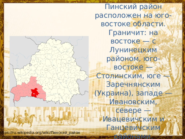 Пинский район расположен на юго-востоке области. Граничит: на востоке — с Лунинецким районом, юго-востоке — Столинским, юге — Заречнянским (Украина), западе — Ивановским, севере — Ивацевичским и Ганцевичским районами. https://ru.wikipedia.org/wiki/Пинский_район 