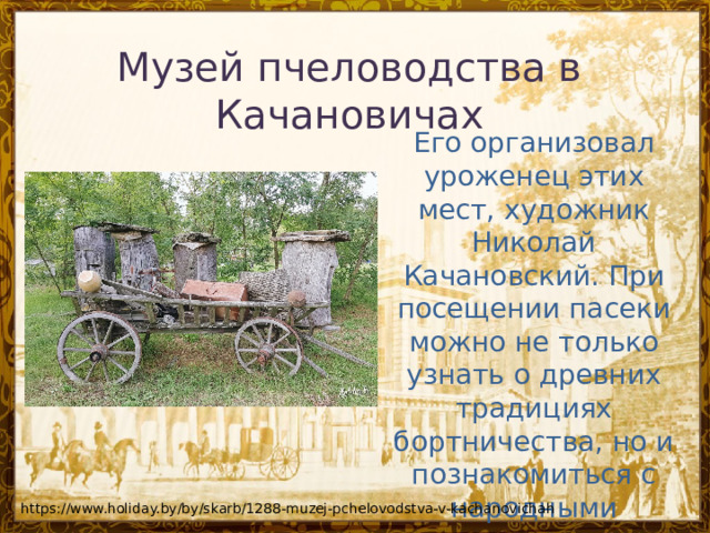 Музей пчеловодства в Качановичах Его организовал уроженец этих мест, художник Николай Качановский. При посещении пасеки можно не только узнать о древних традициях бортничества, но и познакомиться с народными преданиями и историей местечка. https://www.holiday.by/by/skarb/1288-muzej-pchelovodstva-v-kachanovichah 