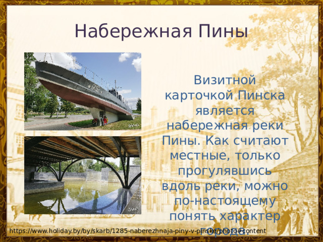 Набережная Пины Визитной карточкой Пинска является набережная реки Пины. Как считают местные, только прогулявшись вдоль реки, можно по-настоящему понять характер города. https://www.holiday.by/by/skarb/1285-naberezhnaja-piny-v-pinske/photo#content 