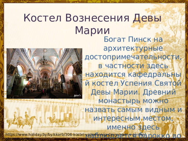 Костел Вознесения Девы Марии Богат Пинск на архитектурные достопримечательности, в частности здесь находится кафедральный костел Успения Святой Девы Марии. Древний монастырь можно назвать самым видным и интересным местом, именно здесь наблюдается барокко во всех проявлениях. https://www.holiday.by/by/skarb/306-kostel-voznesenija-devy-marii-v-pinske/photo#content 