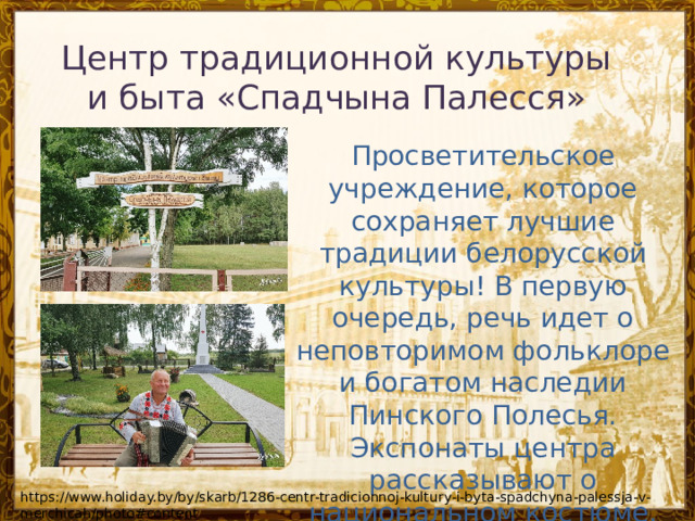 Центр традиционной культуры и быта «Спадчына Палесся» Просветительское учреждение, которое сохраняет лучшие традиции белорусской культуры! В первую очередь, речь идет о неповторимом фольклоре и богатом наследии Пинского Полесья. Экспонаты центра рассказывают о национальном костюме, самобытных ремеслах и местной неповторимой кухне. https://www.holiday.by/by/skarb/1286-centr-tradicionnoj-kultury-i-byta-spadchyna-palessja-v-merchicah/photo#content 