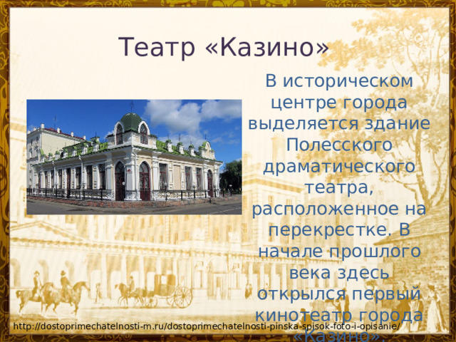 Театр «Казино»   В историческом центре города выделяется здание Полесского драматического театра, расположенное на перекрестке. В начале прошлого века здесь открылся первый кинотеатр города «Казино». http://dostoprimechatelnosti-m.ru/dostoprimechatelnosti-pinska-spisok-foto-i-opisanie/ 