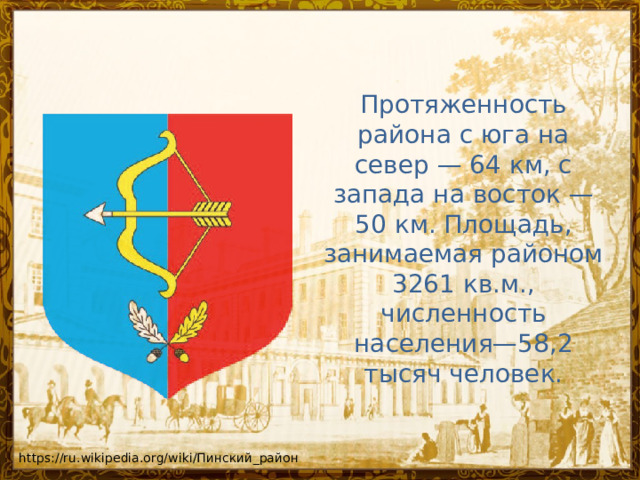 Протяженность района с юга на север — 64 км, с запада на восток — 50 км. Площадь, занимаемая районом 3261 кв.м., численность населения—58,2 тысяч человек. https://ru.wikipedia.org/wiki/Пинский_район 