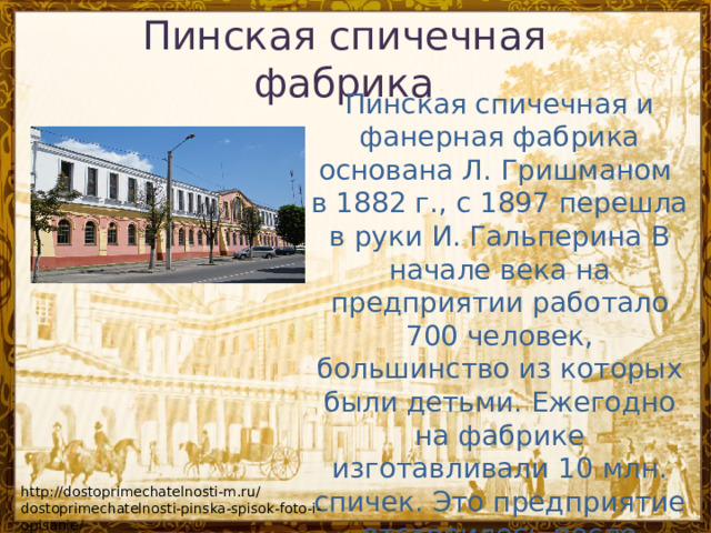Пинская спичечная фабрика   Пинская спичечная и фанерная фабрика основана Л. Гришманом  в 1882 г., с 1897 перешла в руки И. Гальперина В начале века на предприятии работало 700 человек, большинство из которых были детьми. Ежегодно на фабрике изготавливали 10 млн. спичек. Это предприятие отстроилось после пожара 1923 года, а также после уничтожения фашистами при отступлении. http://dostoprimechatelnosti-m.ru/dostoprimechatelnosti-pinska-spisok-foto-i-opisanie/ 