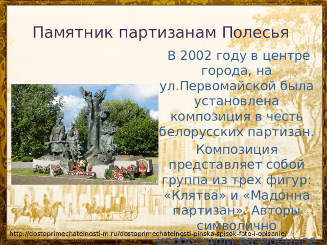 Памятник партизанам Полесья     В 2002 году в центре города, на ул.Первомайской была установлена композиция в честь белорусских партизан. Композиция представляет собой группа из трех фигур: «Клятва» и «Мадонна партизан». Авторы символично изобразили разоренное гнездо аиста на расколотом дереве. http://dostoprimechatelnosti-m.ru/dostoprimechatelnosti-pinska-spisok-foto-i-opisanie/ 