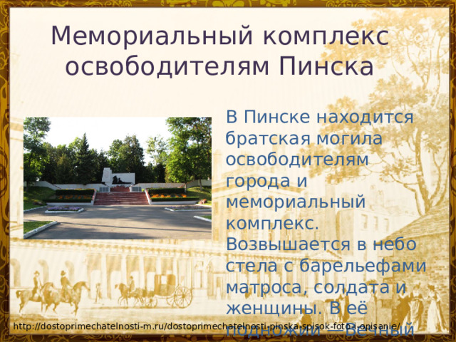 Мемориальный комплекс освободителям Пинска    В Пинске находится братская могила освободителям города и мемориальный комплекс. Возвышается в небо стела с барельефами матроса, солдата и женщины. В её подножии —Вечный огонь. http://dostoprimechatelnosti-m.ru/dostoprimechatelnosti-pinska-spisok-foto-i-opisanie/ 