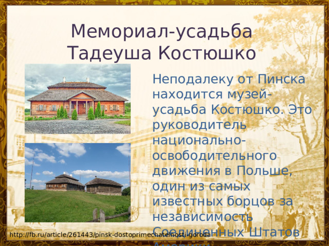 Мемориал-усадьба Тадеуша Костюшко   Неподалеку от Пинска находится музей-усадьба Костюшко. Это руководитель национально-освободительного движения в Польше, один из самых известных борцов за независимость Соединенных Штатов Америки. http://fb.ru/article/261443/pinsk-dostoprimechatelnosti-goroda 
