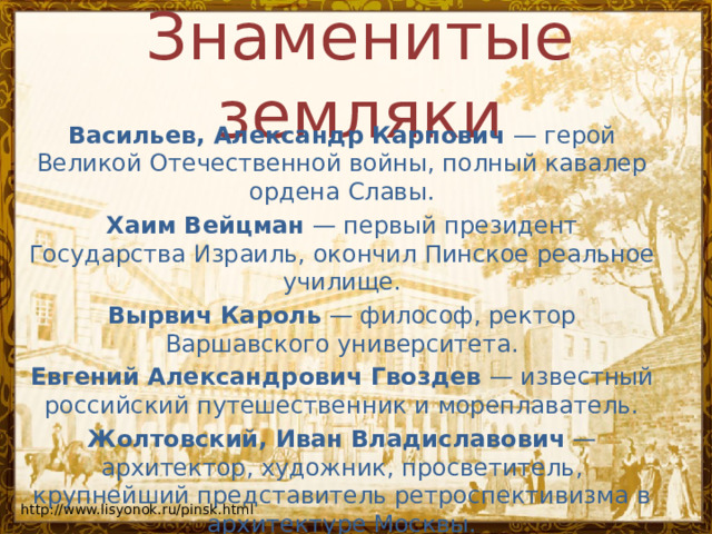Знаменитые земляки Васильев, Александр Карпович  — герой Великой Отечественной войны, полный кавалер ордена Славы. Хаим Вейцман  — первый президент Государства Израиль, окончил Пинское реальное училище. Вырвич Кароль  — философ, ректор Варшавского университета. Евгений Александрович Гвоздев  — известный российский путешественник и мореплаватель. Жолтовский, Иван Владиславович  — архитектор, художник, просветитель, крупнейший представитель ретроспективизма в архитектуре Москвы. http://www.lisyonok.ru/pinsk.html 