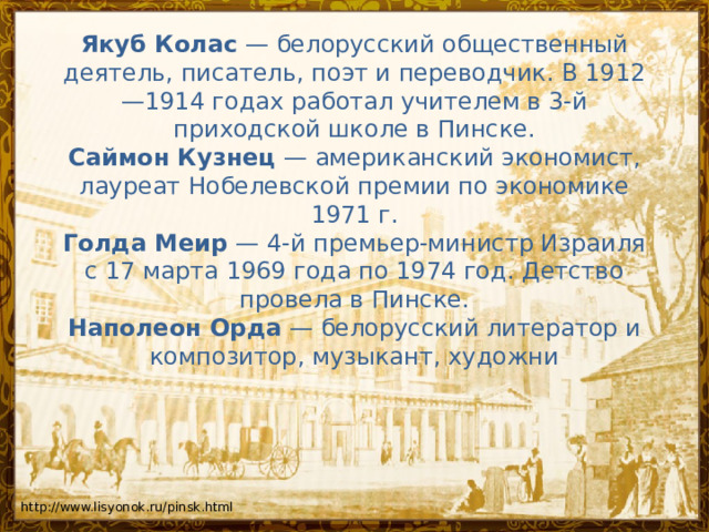 Якуб Колас  — белорусский общественный деятель, писатель, поэт и переводчик. В 1912—1914 годах работал учителем в 3-й приходской школе в Пинске.  Саймон Кузнец  — американский экономист, лауреат Нобелевской премии по экономике 1971 г.  Голда Меир  — 4-й премьер-министр Израиля с 17 марта 1969 года по 1974 год. Детство провела в Пинске.  Наполеон Орда  — белорусский литератор и композитор, музыкант, художни    http://www.lisyonok.ru/pinsk.html 