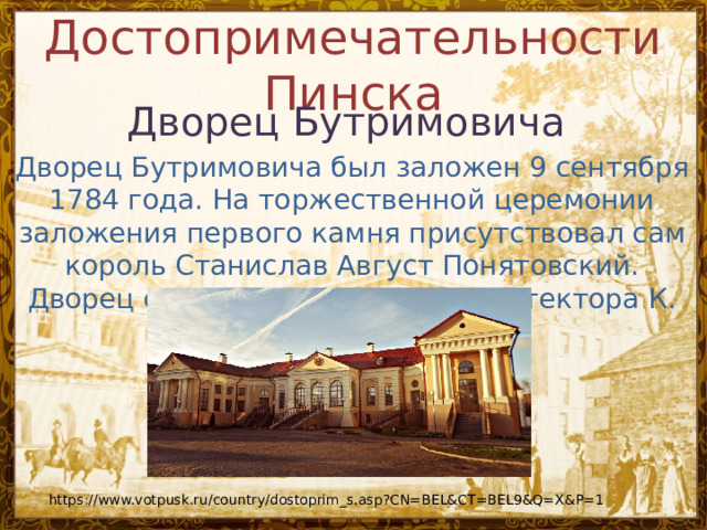 Достопримечательности Пинска   Дворец Бутримовича Дворец Бутримовича был заложен 9 сентября 1784 года. На торжественной церемонии заложения первого камня присутствовал сам король Станислав Август Понятовский. Дворец строился по проекту архитектора К. https://www.votpusk.ru/country/dostoprim_s.asp?CN=BEL&CT=BEL9&Q=X&P=1 