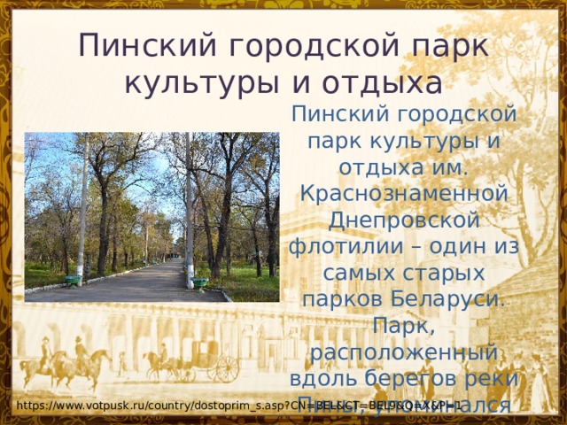 Пинский городской парк культуры и отдыха Пинский городской парк культуры и отдыха им. Краснознаменной Днепровской флотилии – один из самых старых парков Беларуси. Парк, расположенный вдоль берегов реки Пины, упоминался еще в документах 1858 года. https://www.votpusk.ru/country/dostoprim_s.asp?CN=BEL&CT=BEL9&Q=X&P=1 