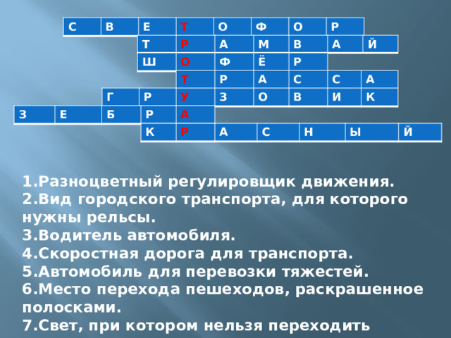 С В Е Т О Ф О Р Т Р А М В А Й Ш О Ф Ё Р Т Р А С С А Г Р У З О В И К З Е Б Р А К Р А С Н Ы Й 1.Разноцветный регулировщик движения. 2.Вид городского транспорта, для которого нужны рельсы. 3.Водитель автомобиля. 4.Скоростная дорога для транспорта. 5.Автомобиль для перевозки тяжестей. 6.Место перехода пешеходов, раскрашенное полосками. 7.Свет, при котором нельзя переходить дорогу. 