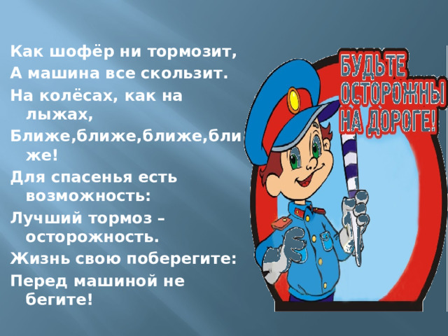Как шофёр ни тормозит, А машина все скользит. На колёсах, как на лыжах, Ближе,ближе,ближе,ближе! Для спасенья есть возможность: Лучший тормоз – осторожность. Жизнь свою поберегите: Перед машиной не бегите! 