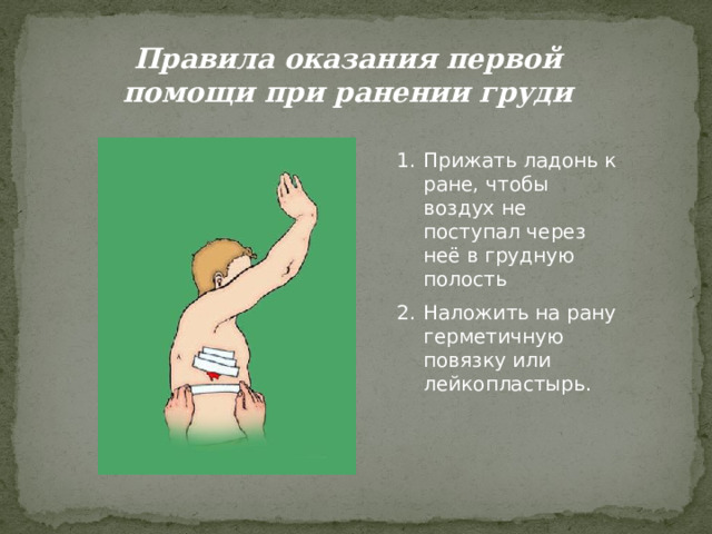Правила оказания первой помощи при ранении груди Прижать ладонь к ране, чтобы воздух не поступал через неё в грудную полость Наложить на рану герметичную повязку или лейкопластырь. 