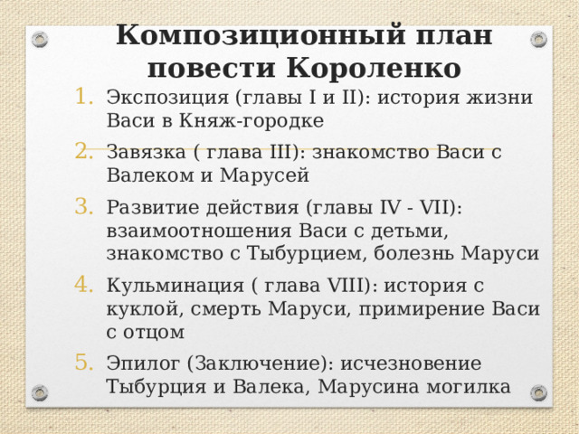 Композиционный план повести Короленко Экспозиция (главы I и II): история жизни Васи в Княж-городке Завязка ( глава III): знакомство Васи с Валеком и Марусей Развитие действия (главы IV - VII): взаимоотношения Васи с детьми, знакомство с Тыбурцием, болезнь Маруси Кульминация ( глава VIII): история с куклой, смерть Маруси, примирение Васи с отцом Эпилог (Заключение): исчезновение Тыбурция и Валека, Марусина могилка 