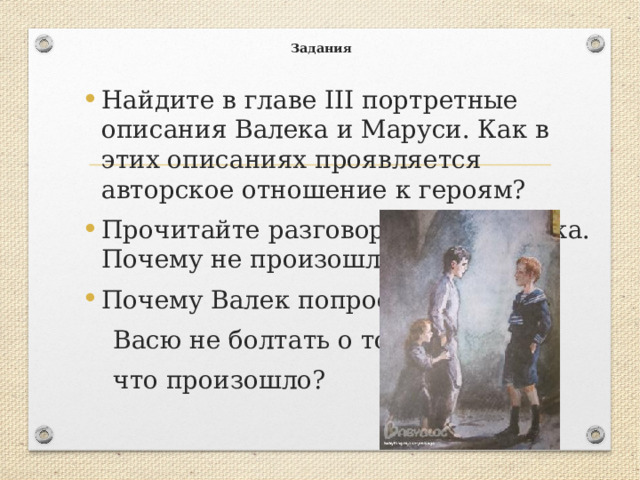  Задания   Найдите в главе III портретные описания Валека и Маруси. Как в этих описаниях проявляется авторское отношение к героям? Прочитайте разговор Васи и Валека. Почему не произошла драка? Почему Валек попросил  Васю не болтать о том,  что произошло? 