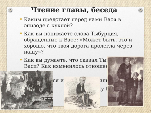 Чтение главы, беседа Каким предстает перед нами Вася в эпизоде с куклой? Как вы понимаете слова Тыбурция, обращенные к Васе: «Может быть, это и хорошо, что твоя дорога пролегла через нашу»? Как вы думаете, что сказал Тыбурций отцу Васи? Как изменилось отношение отца к сыну? Почему Вася и Соня приходили  на могилку Маруси? 