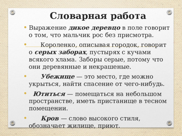  Словарная работа Выражение дикое деревцо в поле говорит о том, что мальчик рос без присмотра.  Короленко, описывая городок, говорит о серых заборах , пустырях с кучами всякого хлама. Заборы серые, потому что они деревянные и некрашеные.  Убежище — это место, где можно укрыться, найти спасение от чего-нибудь.  Ютиться — помещаться на небольшом пространстве, иметь пристанище в тесном помещении.   Кров — слово высокого стиля, обозначает жилище, приют. 