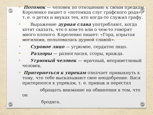  Потомок — человек по отношению к своим предкам. Короленко пишет о «потомках слуг графского рода», т. е. о детях и внуках тех, кто когда-то служил графу.  Выражение дурная слава употребляют, когда хотят сказать, что о ком-то или о чем-то говорят много плохого. Короленко пишет: «Гора, изрытая могилами, пользовалась дурной славой».  Суровое лицо — угрюмое, сердитое лицо.  Раздоры — разногласия, ссоры, вражда.  Угрюмый человек — мрачный, неприветливый человек.  Притерпеться к упрекам означает привыкнуть к тому, что тебе высказывают свое неодобрение. Вася притерпелся к упрекам, т. е. привык и перестал  обращать внимание на обвинения в том, что он  бродяга. 