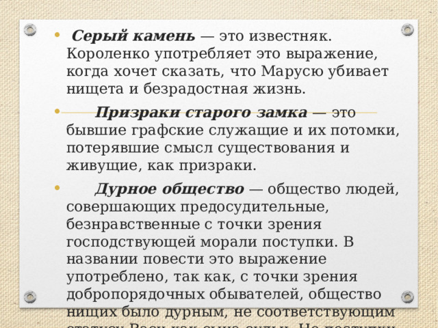  Серый камень — это известняк. Короленко употребляет это выражение, когда хочет сказать, что Марусю убивает нищета и безрадостная жизнь.  Призраки старого замка — это бывшие графские служащие и их потомки, потерявшие смысл существования и живущие, как призраки.  Дурное общество — общество людей, совершающих предосудительные, безнравственные с точки зрения господствующей морали поступки. В названии повести это выражение употреблено, так как, с точки зрения добропорядочных обывателей, общество нищих было дурным, не соответствующим статусу Васи как сына судьи. Но поступки Тыбурция и Валека были глубоко нравственными. 