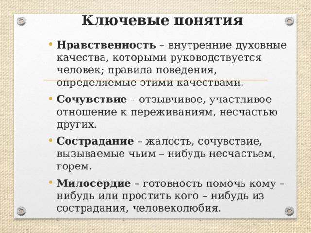 Ключевые понятия Нравственность – внутренние духовные качества, которыми руководствуется человек; правила поведения, определяемые этими качествами. Сочувствие – отзывчивое, участливое отношение к переживаниям, несчастью других. Сострадание – жалость, сочувствие, вызываемые чьим – нибудь несчастьем, горем. Милосердие – готовность помочь кому – нибудь или простить кого – нибудь из сострадания, человеколюбия. 