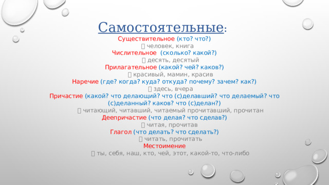 Самостоятельные :  Существительное  (кто? что?)    человек, книга  Числительное  (сколько? какой?)    десять, десятый  Прилагательное  (какой? чей? каков?)    красивый, мамин, красив  Наречие  (где? когда? куда? откуда? почему? зачем? как?)    здесь, вчера  Причастие  (какой? что делающий? что (с)делавший? что делаемый? что (с)деланный? каков? что (с)делан?)    читающий, читавший, читаемый прочитавший, прочитан  Деепричастие  (что делая? что сделав?)    читая, прочитав  Глагол  (что делать? что сделать?)    читать, прочитать  Местоимение    ты, себя, наш, кто, чей, этот, какой-то, что-либо   