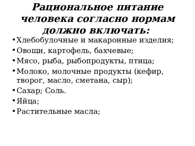 Рациональное питание человека согласно нормам должно включать: Хлебобулочные и макаронные изделия; Овощи, картофель, бахчевые; Мясо, рыба, рыбопродукты, птица; Молоко, молочные продукты (кефир, творог, масло, сметана, сыр); Сахар; Соль. Яйца; Растительные масла;    