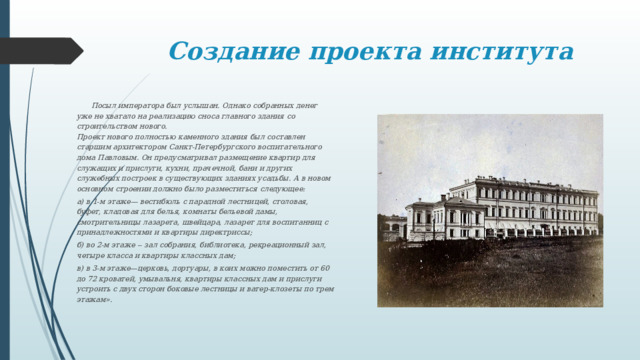 Создание проекта института  Посыл императора был услышан. Однако собранных денег уже не хватало на реализацию сноса главного здания со строительством нового.  Проект нового полностью каменного здания был составлен старшим архитектором Санкт-Петербургского воспитательного дома Павловым. Он предусматривал размещение квартир для служащих и прислуги, кухни, прачечной, бани и других служебных построек в существующих зданиях усадьбы. А в новом основном строении должно было разместиться следующее: а) в 1-м этаже— вестибюль с парадной лестницей, столовая, буфет, кладовая для белья, комнаты бельевой дамы, смотрительницы лазарета, швейцара, лазарет для воспитанниц с принадлежностями и квартиры директриссы; б) во 2-м этаже -- зал собрания, библиотека, рекреационный зал, четыре класса и квартиры классных дам; в) в 3-м этаже—церковь, дортуары, в коих можно поместить от 60 до 72 кроватей, умывальня, квартиры классных дам и прислуги  устроить с двух сторон боковые лестницы и ватер-клозеты по трем этажам». 