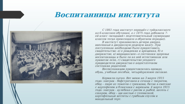 Воспитанницы института  С 1861 года институт перешёл с трёхклассного на 6-классное обучение, а с 1875 года добавили 7-ой класс «младший» подготовительный (нумерация классов тогда происходила в обратном порядке).   В институт принимались дочери дворян, внесенные в дворянскую родовую книгу. При поступлении необходимо было предоставить свидетельства: а) о рождении и крещении, б) о дворянстве, в) медицинское—о состоянии здоровья воспитанницы и была ли на ней естественная или привитая оспа, г) свидетельство уездного предводителя дворянства о недостаточном состоянии родителей.   Воспитанницам предоставлялась одежда, обувь, учебные пособия, четырёхразовое питание.     Кормили сытно. Вот меню на 3 марта 1915 года: завтрак - бефстроганов и сочник с творогом, обед – пюре из томатов с гренками, битки в сметане с картофелем и блинчики с вареньем. 4 марта 1915 года: завтрак - кулебяка с рисом и рыбой, кисель с сахаром, обед – щи кислые с головизной, картофельные котлеты с грибным соусом и миндальный торт. 