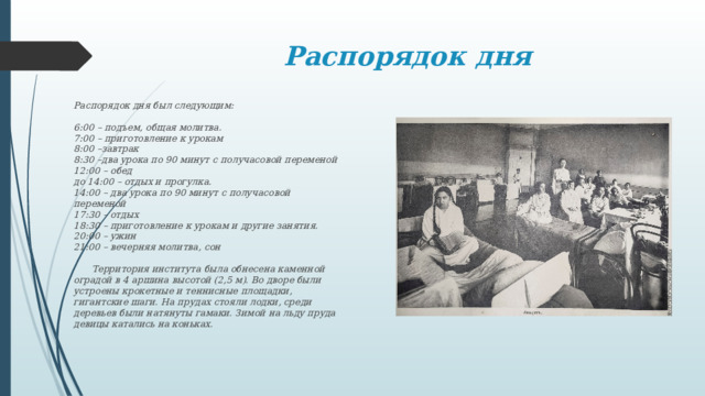 Распорядок дня Распорядок дня был следующим:   6:00 – подъем, общая молитва.  7:00 – приготовление к урокам  8:00 –завтрак  8:30 –два урока по 90 минут с получасовой переменой  12:00 – обед  до 14:00 – отдых и прогулка.  14:00 – два урока по 90 минут с получасовой переменой  17:30 – отдых  18:30 – приготовление к урокам и другие занятия.  20:00 – ужин  21:00 – вечерняя молитва, сон    Территория института была обнесена каменной оградой в 4 аршина высотой (2,5 м). Во дворе были устроены крокетные и теннисные площадки, гигантские шаги. На прудах стояли лодки, среди деревьев были натянуты гамаки. Зимой на льду пруда девицы катались на коньках. 