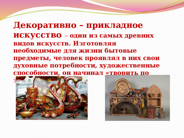 Декоративно – прикладное искусство – один из самых древних видов искусств. Изготовляя необходимые для жизни бытовые предметы, человек проявлял в них свои духовные потребности, художественные способности, он начинал «творить по законам красоты» 