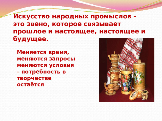 Искусство народных промыслов – это звено, которое связывает прошлое и настоящее, настоящее и будущее. Меняется время, меняются запросы меняются условия – потребность в творчестве остаётся  