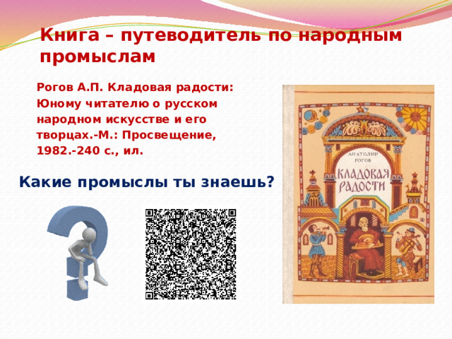 Книга – путеводитель по народным промыслам Рогов А.П. Кладовая радости: Юному читателю о русском народном искусстве и его творцах.-М.: Просвещение, 1982.-240 с., ил. Какие промыслы ты знаешь? 