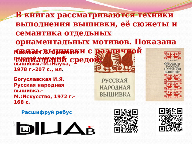 В книгах рассматриваются техники выполнения вышивки, её сюжеты и семантика отдельных орнаментальных мотивов. Показана связь вышивки с различной социальной средой . Маслова Г.С. Орнамент русской народной вышивки.-М.:Наука, 1978 г.-207 с., ил . Богуславская И.Я. Русская народная вышивка.-М.:Искусство, 1972 г.-168 с. Расшифруй ребус  